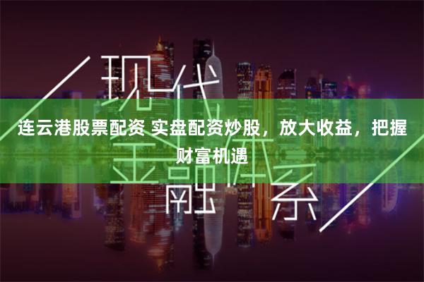连云港股票配资 实盘配资炒股，放大收益，把握财富机遇