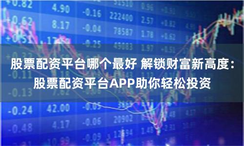 股票配资平台哪个最好 解锁财富新高度：股票配资平台APP助你轻松投资