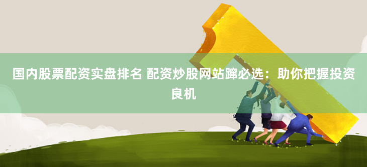 国内股票配资实盘排名 配资炒股网站蹿必选：助你把握投资良机