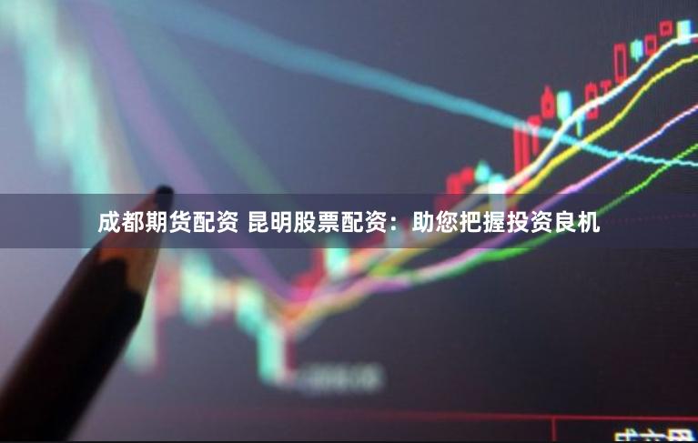 成都期货配资 昆明股票配资：助您把握投资良机